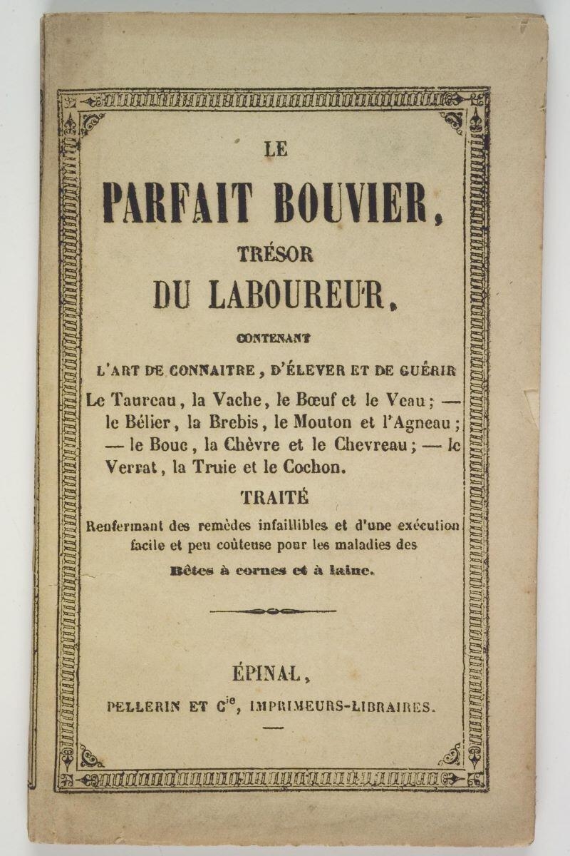 LE / PARFAIT BOUVIER, / TRESOR / DU LABOUREUR, / CONTENANT / L'ART DE CONNAITRE, D'ELEVER ET DE GUERIR / Le Taureau, la Vache, le Bœuf et le Veau ; - / le Bélier, la Brebis, le Mouton et l'Agneau ; - / le Bouc, la Chèvre et le Chevreau ; - / le Verrat, la Truie et le Cochon. / TRAITE / Renfermant des remèdes infaillibles et d'une exécution / facile et peu coûteuse pour les maladies des / Bêtes à cornes et à laine. (titre inscrit)