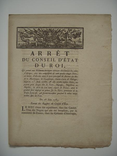 Arrêt du Conseil d'Etat du Roi qui permet aux bâtimens étrangers arrivans directement des côtes d'Afrique, avec descargaisons de cent quatre-vingts Noirs, au moins, d'aborder dans le port principal de chacune des îles de la Martinique, la Guadeloupe, Sainte-Lucie et Tabago, jusqu'au 1er août 1786, et d'y vendre lesdits Noirs, en payant pour chaque tête de Noirs, Négresses, Négrillons ou Négrites, un droit de cent livres argent de France, dont le produit sera employé en primes sur les Noirs, provenant de la Traite françoise, qui seront introduits pendant le même temps audites Isles du Vent. Du 28 juin 1783. (feuillet, titre inscrit)